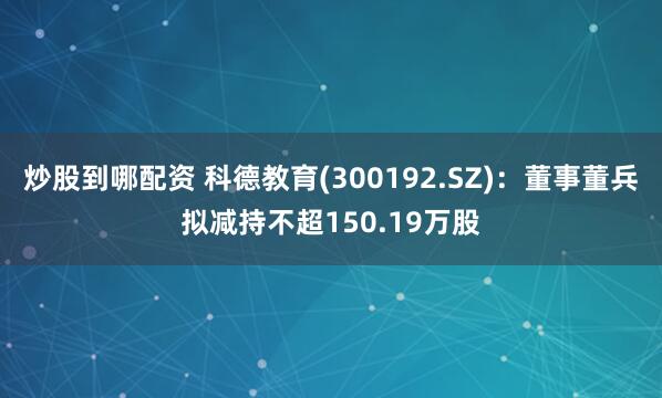 炒股到哪配资 科德教育(300192.SZ)：董事董兵拟减持不超150.19万股