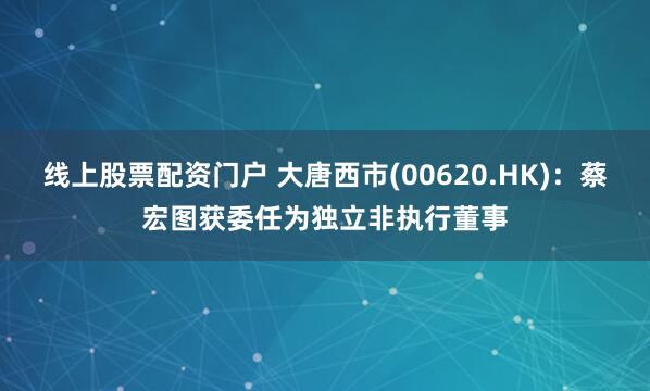 线上股票配资门户 大唐西市(00620.HK)：蔡宏图获委任为独立非执行董事