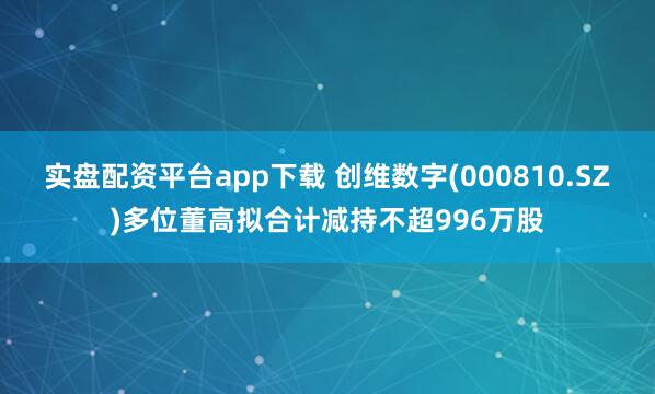 实盘配资平台app下载 创维数字(000810.SZ)多位董高拟合计减持不超996万股