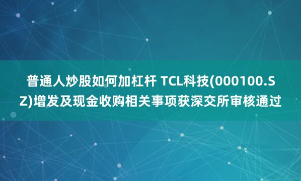 普通人炒股如何加杠杆 TCL科技(000100.SZ)增发及现金收购相关事项获深交所审核通过