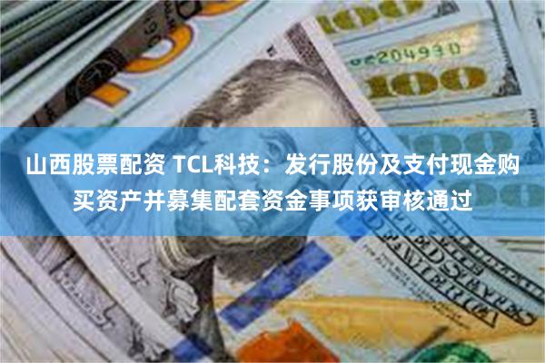 山西股票配资 TCL科技：发行股份及支付现金购买资产并募集配套资金事项获审核通过