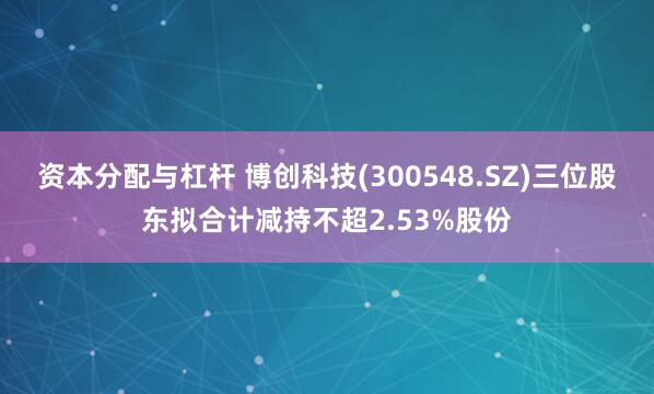 资本分配与杠杆 博创科技(300548.SZ)三位股东拟合计减持不超2.53%股份