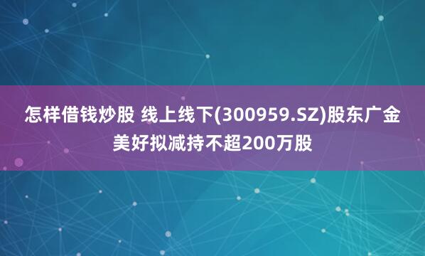 怎样借钱炒股 线上线下(300959.SZ)股东广金美好拟减持不超200万股