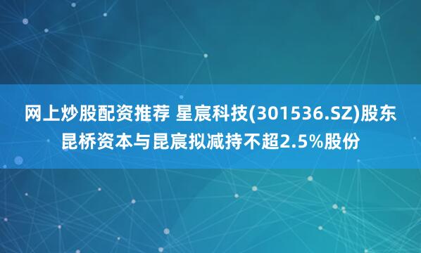 网上炒股配资推荐 星宸科技(301536.SZ)股东昆桥资本与昆宸拟减持不超2.5%股份