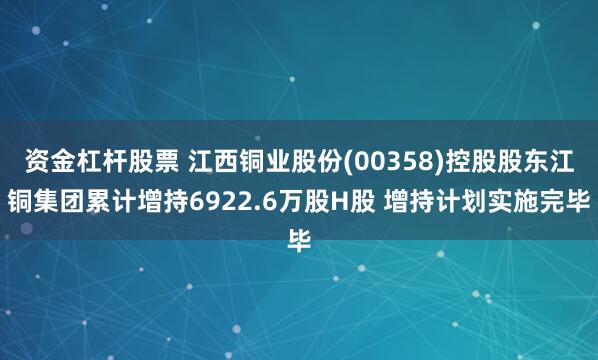 资金杠杆股票 江西铜业股份(00358)控股股东江铜集团累计增持6922.6万股H股 增持计划实施完毕