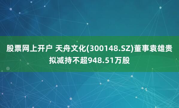 股票网上开户 天舟文化(300148.SZ)董事袁雄贵拟减持不超948.51万股