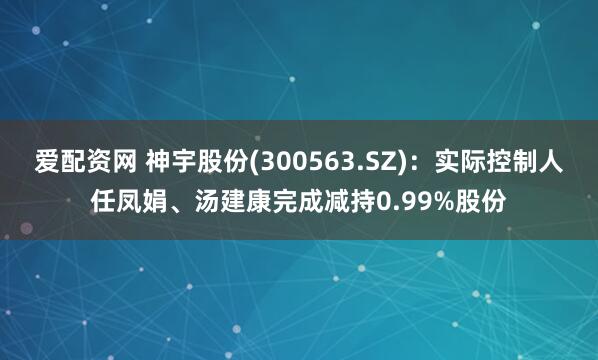 爱配资网 神宇股份(300563.SZ)：实际控制人任凤娟、汤建康完成减持0.99%股份