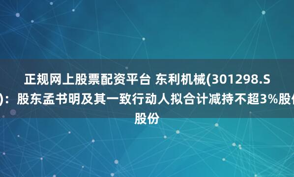 正规网上股票配资平台 东利机械(301298.SZ)：股东孟书明及其一致行动人拟合计减持不超3%股份