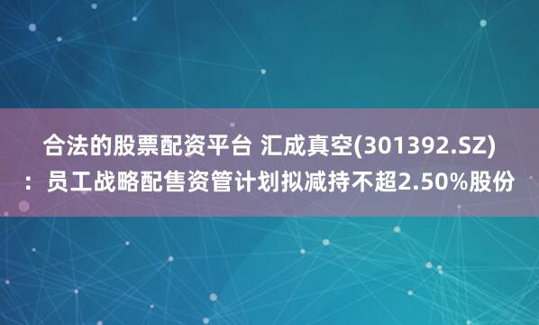 合法的股票配资平台 汇成真空(301392.SZ)：员工战略配售资管计划拟减持不超2.50%股份