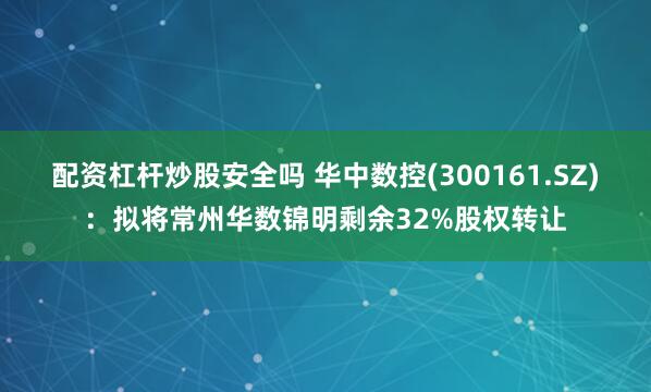 配资杠杆炒股安全吗 华中数控(300161.SZ)：拟将常州华数锦明剩余32%股权转让