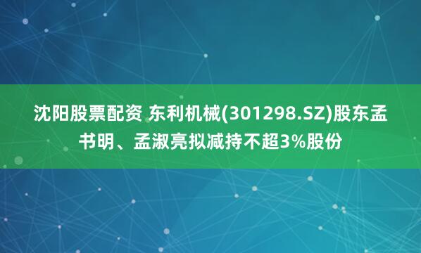 沈阳股票配资 东利机械(301298.SZ)股东孟书明、孟淑亮拟减持不超3%股份