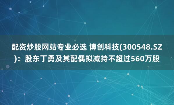 配资炒股网站专业必选 博创科技(300548.SZ)：股东丁勇及其配偶拟减持不超过560万股