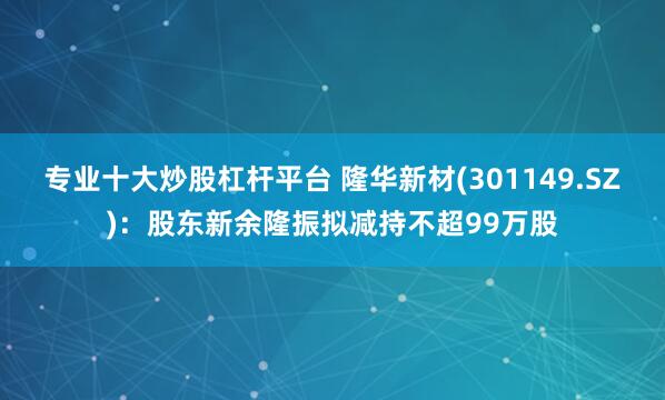 专业十大炒股杠杆平台 隆华新材(301149.SZ)：股东新余隆振拟减持不超99万股