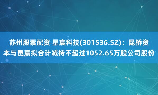 苏州股票配资 星宸科技(301536.SZ)：昆桥资本与昆宸拟合计减持不超过1052.65万股公司股份