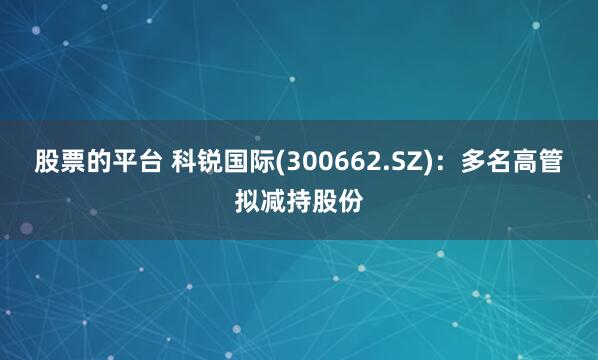 股票的平台 科锐国际(300662.SZ)：多名高管拟减持股份