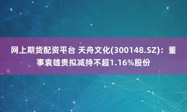 网上期货配资平台 天舟文化(300148.SZ)：董事袁雄贵拟减持不超1.16%股份