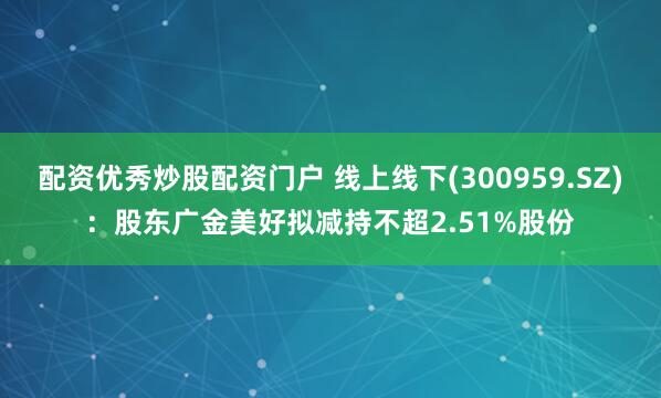 配资优秀炒股配资门户 线上线下(300959.SZ)：股东广金美好拟减持不超2.51%股份
