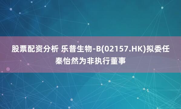 股票配资分析 乐普生物-B(02157.HK)拟委任秦怡然为非执行董事