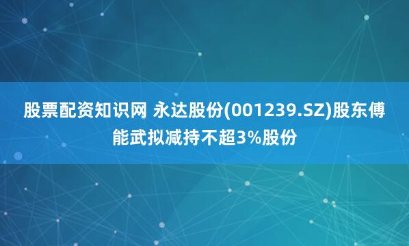股票配资知识网 永达股份(001239.SZ)股东傅能武拟减持不超3%股份