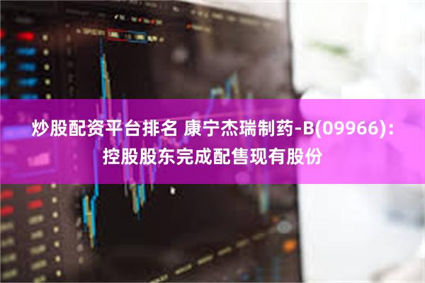 炒股配资平台排名 康宁杰瑞制药-B(09966)：控股股东完成配售现有股份