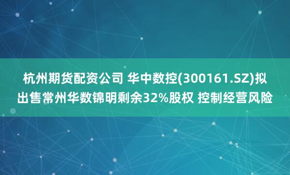 杭州期货配资公司 华中数控(300161.SZ)拟出售常州华数锦明剩余32%股权 控制经营风险