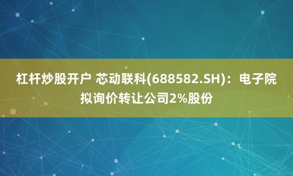 杠杆炒股开户 芯动联科(688582.SH)：电子院拟询价转让公司2%股份