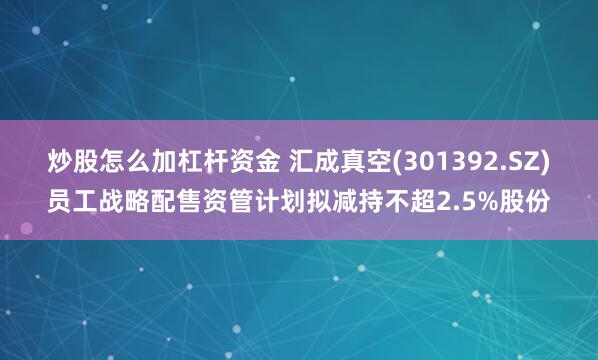 炒股怎么加杠杆资金 汇成真空(301392.SZ)员工战略配售资管计划拟减持不超2.5%股份