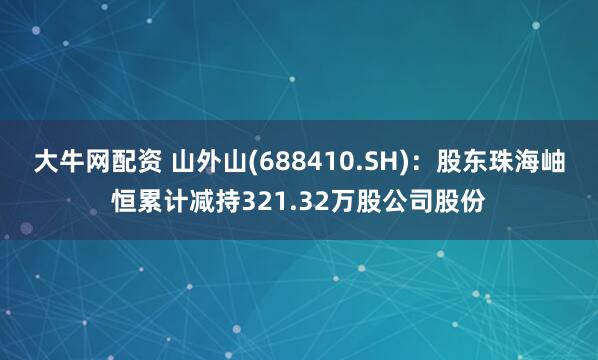 大牛网配资 山外山(688410.SH)：股东珠海岫恒累计减持321.32万股公司股份