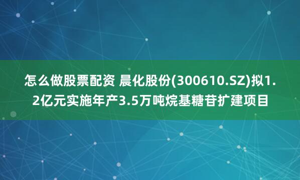 怎么做股票配资 晨化股份(300610.SZ)拟1.2亿元实施年产3.5万吨烷基糖苷扩建项目
