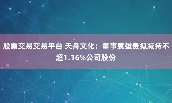 股票交易交易平台 天舟文化：董事袁雄贵拟减持不超1.16%公司股份