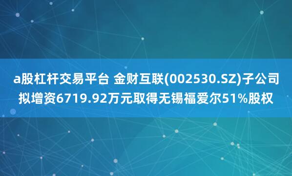 a股杠杆交易平台 金财互联(002530.SZ)子公司拟增资6719.92万元取得无锡福爱尔51%股权