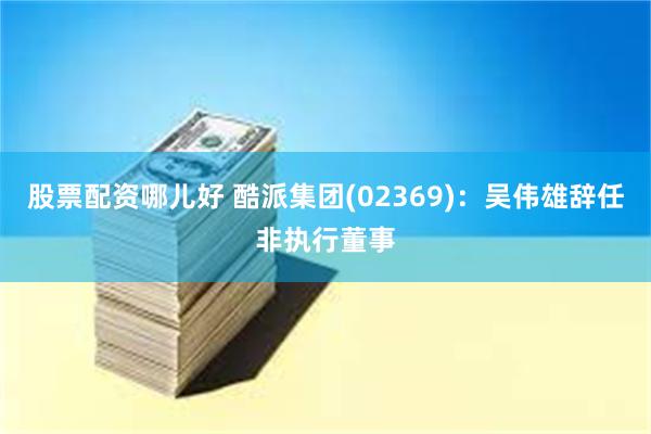 股票配资哪儿好 酷派集团(02369)：吴伟雄辞任非执行董事