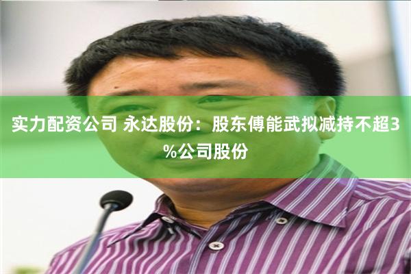 实力配资公司 永达股份：股东傅能武拟减持不超3%公司股份