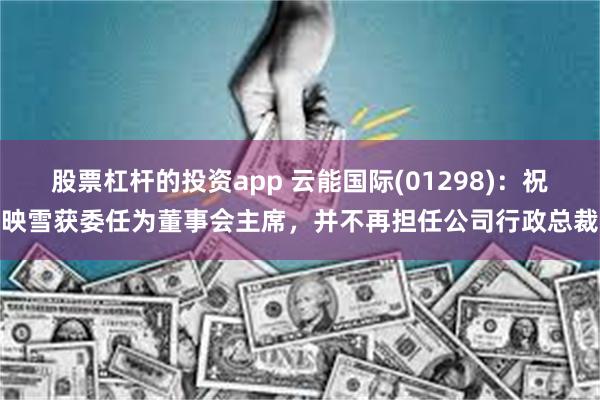 股票杠杆的投资app 云能国际(01298)：祝映雪获委任为董事会主席，并不再担任公司行政总裁