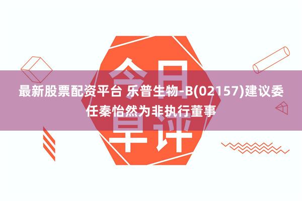 最新股票配资平台 乐普生物-B(02157)建议委任秦怡然为非执行董事
