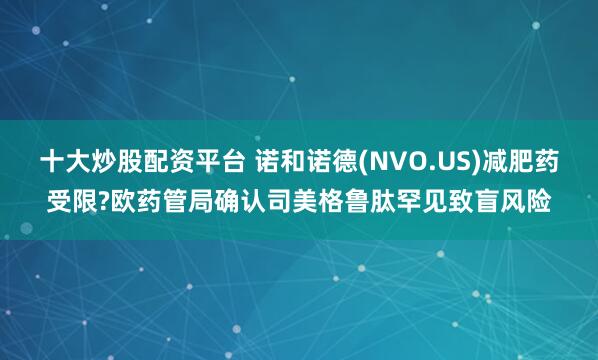 十大炒股配资平台 诺和诺德(NVO.US)减肥药受限?欧药管局确认司美格鲁肽罕见致盲风险