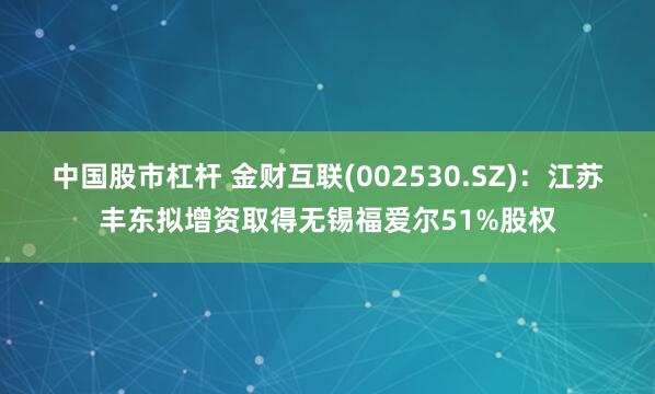 中国股市杠杆 金财互联(002530.SZ)：江苏丰东拟增资取得无锡福爱尔51%股权