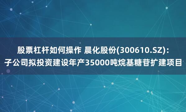 股票杠杆如何操作 晨化股份(300610.SZ)：子公司拟投资建设年产35000吨烷基糖苷扩建项目