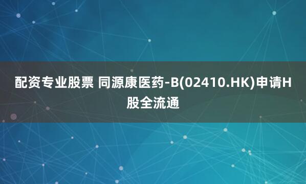 配资专业股票 同源康医药-B(02410.HK)申请H股全流通