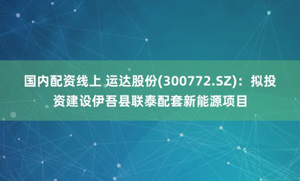 国内配资线上 运达股份(300772.SZ)：拟投资建设伊吾县联泰配套新能源项目
