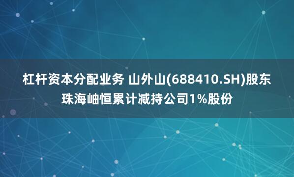 杠杆资本分配业务 山外山(688410.SH)股东珠海岫恒累计减持公司1%股份