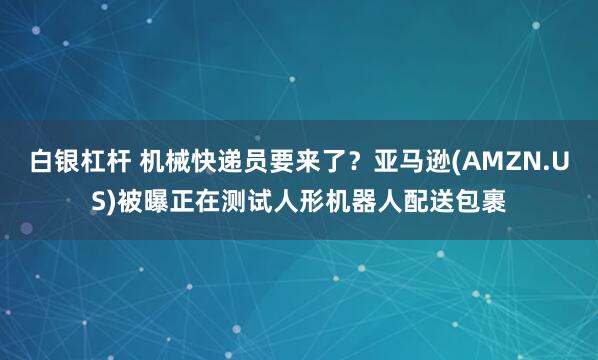 白银杠杆 机械快递员要来了？亚马逊(AMZN.US)被曝正在测试人形机器人配送包裹