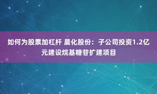 如何为股票加杠杆 晨化股份：子公司投资1.2亿元建设烷基糖苷扩建项目