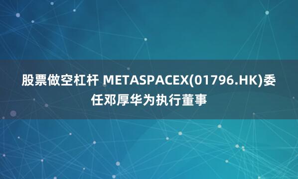 股票做空杠杆 METASPACEX(01796.HK)委任邓厚华为执行董事