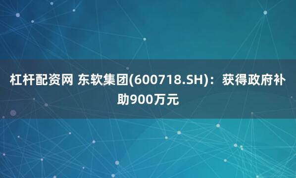 杠杆配资网 东软集团(600718.SH)：获得政府补助900万元