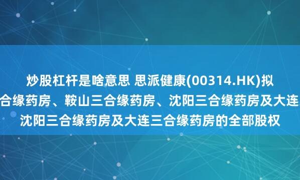 炒股杠杆是啥意思 思派健康(00314.HK)拟590万元出售于锦州三合缘药房、鞍山三合缘药房、沈阳三合缘药房及大连三合缘药房的全部股权