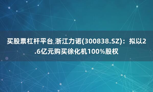 买股票杠杆平台 浙江力诺(300838.SZ)：拟以2.6亿元购买徐化机100%股权