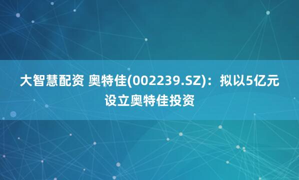 大智慧配资 奥特佳(002239.SZ)：拟以5亿元设立奥特佳投资