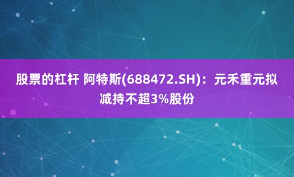 股票的杠杆 阿特斯(688472.SH)：元禾重元拟减持不超3%股份