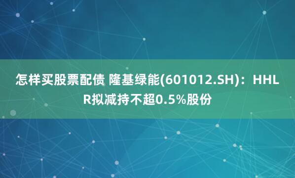 怎样买股票配债 隆基绿能(601012.SH)：HHLR拟减持不超0.5%股份